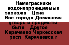 Наматрасники водонепроницаемые экокожа › Цена ­ 1 602 - Все города Домашняя утварь и предметы быта » Другое   . Карачаево-Черкесская респ.,Карачаевск г.